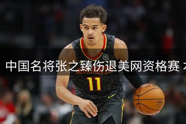 中国名将张之臻伤退美网资格赛 本赛季大满贯征程遗憾收官
