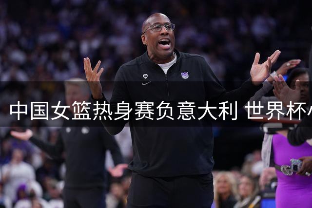 中国女篮热身赛负意大利 世界杯小组赛将再相遇