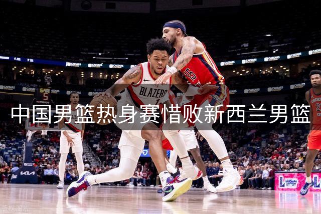 中国男篮热身赛惜败新西兰男篮