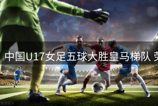 中国U17女足五球大胜皇马梯队 劳尔爱女难挽败局
