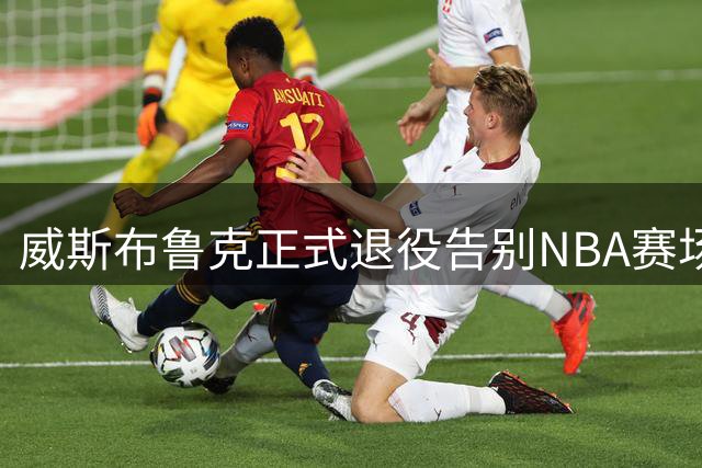 威斯布鲁克正式退役告别NBA赛场 18载传奇生涯获众星致敬