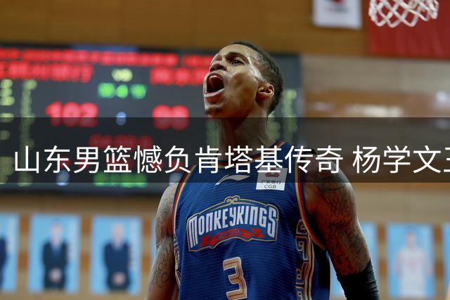 山东男篮憾负肯塔基传奇 杨学文王证合砍45分难救主