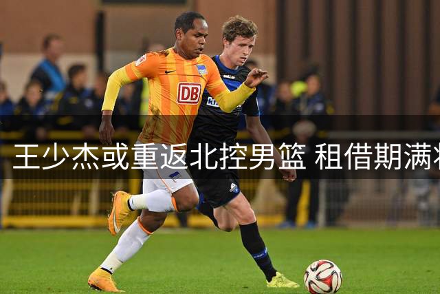 王少杰或重返北控男篮 租借期满将回归老东家