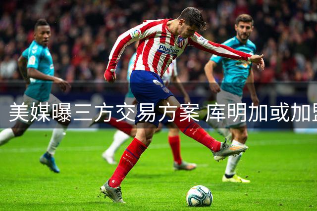 美媒曝三方交易方案 库明加或加盟雄鹿队