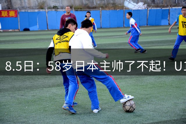 8.5日：58岁日本主帅了不起！U17男足赢阿森纳后再胜劲旅程晟涵连场破门